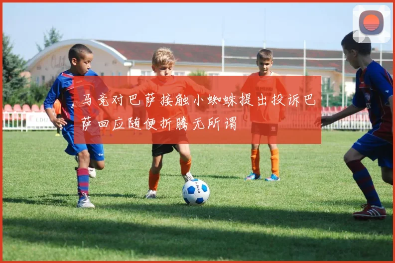 马竞对巴萨接触小蜘蛛提出投诉巴萨回应随便折腾无所谓
