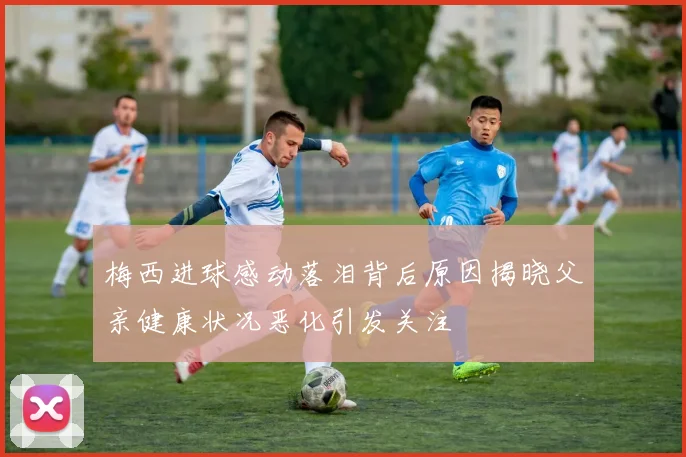 梅西进球感动落泪背后原因揭晓父亲健康状况恶化引发关注